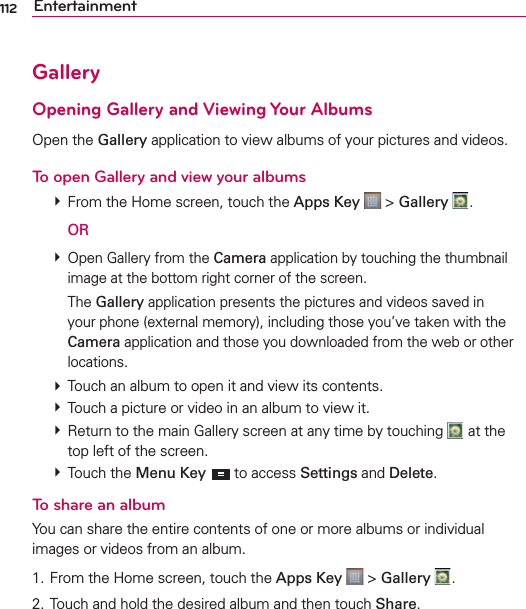 112 EntertainmentGalleryOpening Gallery and Viewing Your AlbumsOpen the Gallery application to view albums of your pictures and videos.To open Gallery and view your albums  From the Home screen, touch the Apps Key  &gt; Gallery  .  OR  Open Gallery from the Camera application by touching the thumbnail image at the bottom right corner of the screen.  The Gallery application presents the pictures and videos saved in your phone (external memory), including those you’ve taken with the Camera application and those you downloaded from the web or other locations.  Touch an album to open it and view its contents.  Touch a picture or video in an album to view it.  Return to the main Gallery screen at any time by touching   at the top left of the screen.  Touch the Menu Key  to access Settings and Delete.To share an albumYou can share the entire contents of one or more albums or individual images or videos from an album.1. From the Home screen, touch the Apps Key  &gt; Gallery  .2. Touch and hold the desired album and then touch Share.