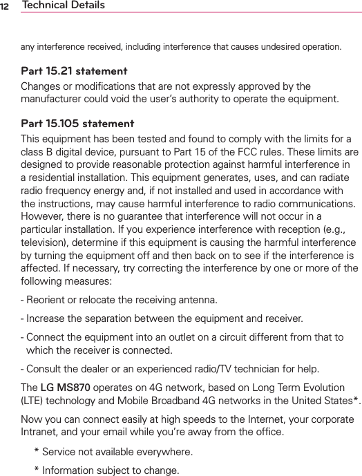12 Technical Detailsany interference received, including interference that causes undesired operation.Part 15.21 statementChanges or modiﬁcations that are not expressly approved by the manufacturer could void the user’s authority to operate the equipment.Part 15.105 statementThis equipment has been tested and found to comply with the limits for a class B digital device, pursuant to Part 15 of the FCC rules. These limits are designed to provide reasonable protection against harmful interference in a residential installation. This equipment generates, uses, and can radiate radio frequency energy and, if not installed and used in accordance with the instructions, may cause harmful interference to radio communications. However, there is no guarantee that interference will not occur in a particular installation. If you experience interference with reception (e.g., television), determine if this equipment is causing the harmful interference by turning the equipment off and then back on to see if the interference is affected. If necessary, try correcting the interference by one or more of the following measures:  - Reorient or relocate the receiving antenna. - Increase the separation between the equipment and receiver. -  Connect the equipment into an outlet on a circuit different from that to which the receiver is connected.- Consult the dealer or an experienced radio/TV technician for help.The LG MS870 operates on 4G network, based on Long Term Evolution (LTE) technology and Mobile Broadband 4G networks in the United States*.Now you can connect easily at high speeds to the Internet, your corporate Intranet, and your email while you’re away from the ofﬁce. *  Service not available everywhere. *  Information subject to change.