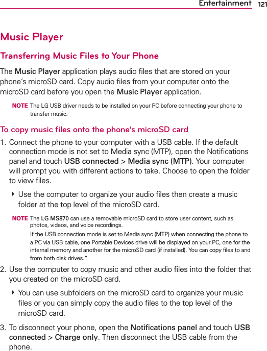 121EntertainmentMusic PlayerTransferring Music Files to Your PhoneThe Music Player application plays audio ﬁles that are stored on your phone’s microSD card. Copy audio ﬁles from your computer onto the microSD card before you open the Music Player application.   NOTE  The LG USB driver needs to be installed on your PC before connecting your phone to transfer music.To copy music ﬁles onto the phone’s microSD card1. Connect the phone to your computer with a USB cable. If the default connection mode is not set to Media sync (MTP), open the Notiﬁcations panel and touch USB connected &gt; Media sync (MTP). Your computer will prompt you with different actions to take. Choose to open the folder to view ﬁles.  Use the computer to organize your audio ﬁles then create a music folder at the top level of the microSD card.  NOTE The LG MS870 can use a removable microSD card to store user content, such as photos, videos, and voice recordings.         If the USB connection mode is set to Media sync (MTP) when connecting the phone to a PC via USB cable, one Portable Devices drive will be displayed on your PC, one for the internal memory and another for the microSD card (if installed). You can copy ﬁles to and from both disk drives.”2. Use the computer to copy music and other audio ﬁles into the folder that you created on the microSD card.  You can use subfolders on the microSD card to organize your music ﬁles or you can simply copy the audio ﬁles to the top level of the microSD card.3. To disconnect your phone, open the Notiﬁcations panel and touch USB connected &gt; Charge only. Then disconnect the USB cable from the phone.