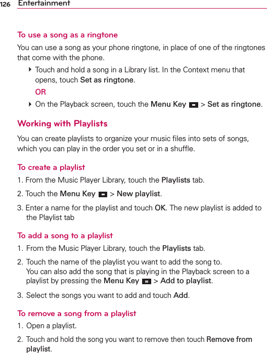 126 EntertainmentTo use a song as a ringtoneYou can use a song as your phone ringtone, in place of one of the ringtones that come with the phone.  Touch and hold a song in a Library list. In the Context menu that opens, touch Set as ringtone.  OR  On the Playback screen, touch the Menu Key  &gt; Set as ringtone.Working with PlaylistsYou can create playlists to organize your music ﬁles into sets of songs, which you can play in the order you set or in a shufﬂe.To create a playlist1. From the Music Player Library, touch the Playlists tab.2. Touch the Menu Key  &gt; New playlist. 3. Enter a name for the playlist and touch OK. The new playlist is added to the Playlist tabTo add a song to a playlist1. From the Music Player Library, touch the Playlists tab.2. Touch the name of the playlist you want to add the song to. You can also add the song that is playing in the Playback screen to a playlist by pressing the Menu Key  &gt; Add to playlist.3. Select the songs you want to add and touch Add.To remove a song from a playlist1. Open a playlist.2.  Touch and hold the song you want to remove then touch Remove from playlist.