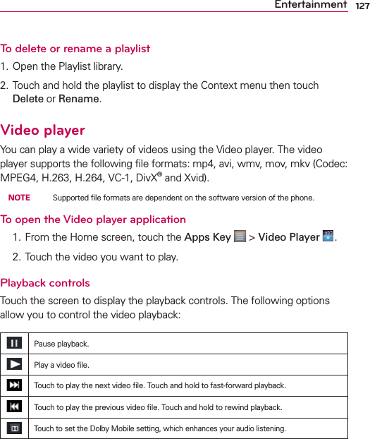 127EntertainmentTo delete or rename a playlist1. Open the Playlist library.2. Touch and hold the playlist to display the Context menu then touch Delete or Rename.Video playerYou can play a wide variety of videos using the Video player. The video player supports the following ﬁle formats: mp4, avi, wmv, mov, mkv (Codec: MPEG4, H.263, H.264, VC-1, DivX® and Xvid). NOTE    Supported ﬁle formats are dependent on the software version of the phone.To open the Video player application  1. From the Home screen, touch the Apps Key  &gt; Video Player  .  2. Touch the video you want to play.Playback controlsTouch the screen to display the playback controls. The following options allow you to control the video playback:Pause playback.Play a video ﬁle.Touch to play the next video ﬁle. Touch and hold to fast-forward playback.Touch to play the previous video ﬁle. Touch and hold to rewind playback.Touch to set the Dolby Mobile setting, which enhances your audio listening.