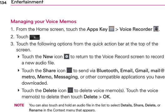 134 EntertainmentManaging your Voice Memos1. From the Home screen, touch the Apps Key  &gt; Voice Recorder  .2. Touch  .3. Touch the following options from the quick action bar at the top of the screen.  Touch the New icon   to return to the Voice Record screen to record a new audio ﬁle.  Touch the Share icon   to send via Bluetooth, Email, Gmail, mail@metro, Memo, Messaging, or other compatible applications you have downloaded.  Touch the Delete icon   to delete voice memo(s). Touch the voice memo(s) to delete then touch Delete &gt; OK. NOTE  You can also touch and hold an audio ﬁle in the list to select Details, Share, Delete, or Rename in the Context menu that appears.
