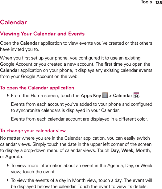 135ToolsCalendarViewing Your Calendar and EventsOpen the Calendar application to view events you’ve created or that others have invited you to.When you ﬁrst set up your phone, you conﬁgured it to use an existing Google Account or you created a new account. The ﬁrst time you open the Calendar application on your phone, it displays any existing calendar events from your Google Account on the web.To open the Calendar application  From the Home screen, touch the Apps Key  &gt; Calendar  .    Events from each account you’ve added to your phone and conﬁgured to synchronize calendars is displayed in your Calendar.    Events from each calendar account are displayed in a different color.To change your calendar viewNo matter where you are in the Calendar application, you can easily switch calendar views. Simply touch the date in the upper left corner of the screen to display a drop-down menu of calendar views. Touch Day, Week, Month, or Agenda.   To view more information about an event in the Agenda, Day, or Week view, touch the event.  To view the events of a day in Month view, touch a day. The event will be displayed below the calendar. Touch the event to view its details.