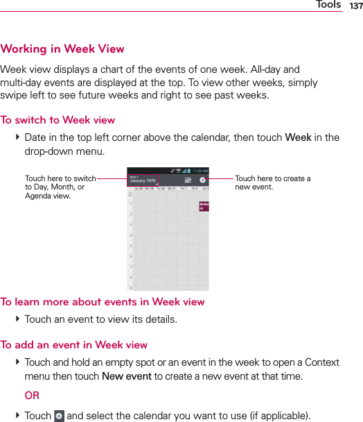137ToolsWorking in Week ViewWeek view displays a chart of the events of one week. All-day and  multi-day events are displayed at the top. To view other weeks, simply swipe left to see future weeks and right to see past weeks.To switch to Week view  Date in the top left corner above the calendar, then touch Week in the drop-down menu. Touch here to create a new event.Touch here to switch to Day, Month, or Agenda view.To learn more about events in Week view  Touch an event to view its details.To add an event in Week view  Touch and hold an empty spot or an event in the week to open a Context menu then touch New event to create a new event at that time.  OR  Touch   and select the calendar you want to use (if applicable).