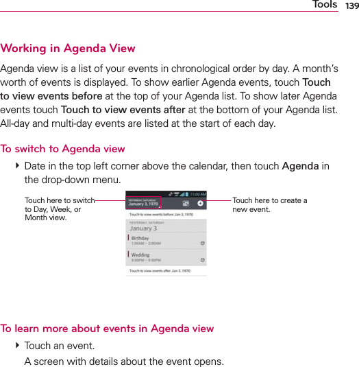 139ToolsWorking in Agenda ViewAgenda view is a list of your events in chronological order by day. A month’s worth of events is displayed. To show earlier Agenda events, touch Touch to view events before at the top of your Agenda list. To show later Agenda events touch Touch to view events after at the bottom of your Agenda list. All-day and multi-day events are listed at the start of each day.To switch to Agenda view  Date in the top left corner above the calendar, then touch Agenda in the drop-down menu. Touch here to create a new event.Touch here to switch to Day, Week, or Month view.To learn more about events in Agenda view  Touch an event.    A screen with details about the event opens.