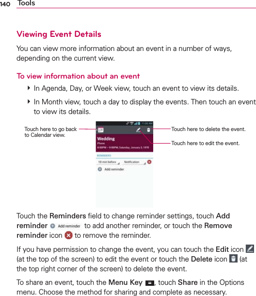 140 ToolsViewing Event DetailsYou can view more information about an event in a number of ways, depending on the current view.To view information about an event  In Agenda, Day, or Week view, touch an event to view its details.  In Month view, touch a day to display the events. Then touch an event to view its details.Touch here to delete the event.Touch here to edit the event.Touch here to go back  to Calendar view.Touch the Reminders ﬁeld to change reminder settings, touch Add reminder  to add another reminder, or touch the Remove reminder icon   to remove the reminder. If you have permission to change the event, you can touch the Edit icon   (at the top of the screen) to edit the event or touch the Delete icon   (at the top right corner of the screen) to delete the event.To share an event, touch the Menu Key , touch Share in the Options menu. Choose the method for sharing and complete as necessary.