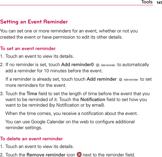 141ToolsSetting an Event ReminderYou can set one or more reminders for an event, whether or not you created the event or have permission to edit its other details.To set an event reminder1. Touch an event to view its details.2. If no reminder is set, touch Add reminder0  to automatically add a reminder for 10 minutes before the event.  If a reminder is already set, touch touch Add reminder  to set more reminders for the event.3. Touch the Time ﬁeld to set the length of time before the event that you want to be reminded of it. Touch the Notiﬁcation ﬁeld to set how you want to be reminded (by Notiﬁcation or by email).  When the time comes, you receive a notiﬁcation about the event.  You can use Google Calendar on the web to conﬁgure additional reminder settings.To delete an event reminder1. Touch an event to view its details.2. Touch the Remove reminder icon   next to the reminder ﬁeld.