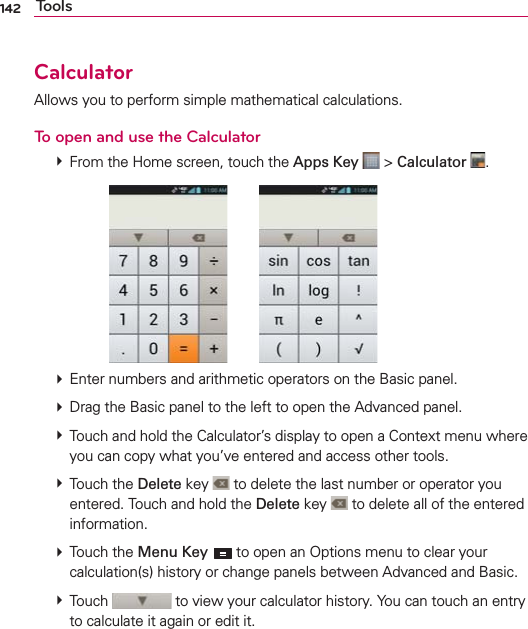 142 ToolsCalculatorAllows you to perform simple mathematical calculations.To open and use the Calculator  From the Home screen, touch the Apps Key  &gt; Calculator  .        Enter numbers and arithmetic operators on the Basic panel.  Drag the Basic panel to the left to open the Advanced panel.  Touch and hold the Calculator’s display to open a Context menu where you can copy what you’ve entered and access other tools.  Touch the Delete key   to delete the last number or operator you entered. Touch and hold the Delete key   to delete all of the entered information.  Touch the Menu Key  to open an Options menu to clear your calculation(s) history or change panels between Advanced and Basic.  Touch   to view your calculator history. You can touch an entry to calculate it again or edit it.