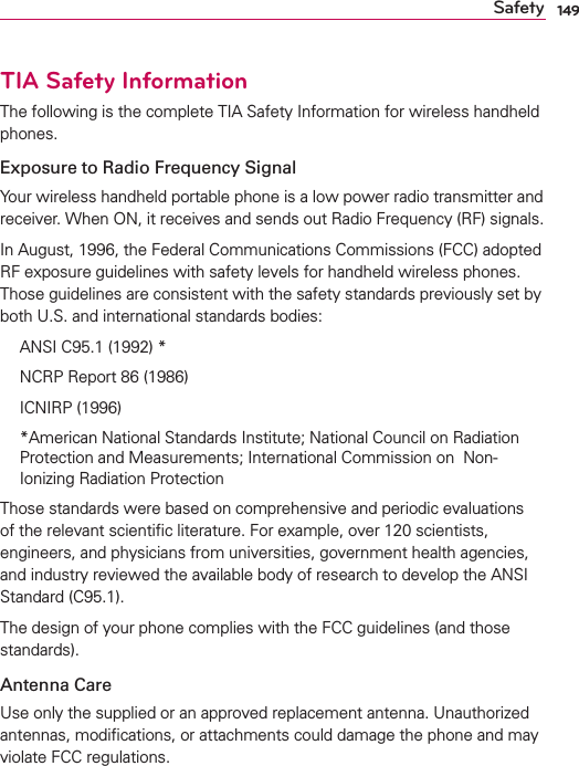 149SafetyTIA Safety InformationThe following is the complete TIA Safety Information for wireless handheld phones. Exposure to Radio Frequency SignalYour wireless handheld portable phone is a low power radio transmitter and receiver. When ON, it receives and sends out Radio Frequency (RF) signals.In August, 1996, the Federal Communications Commissions (FCC) adopted RF exposure guidelines with safety levels for handheld wireless phones. Those guidelines are consistent with the safety standards previously set by both U.S. and international standards bodies:  ANSI C95.1 (1992) *  NCRP Report 86 (1986) ICNIRP (1996)  *American National Standards Institute; National Council on Radiation Protection and Measurements; International Commission on  Non-Ionizing Radiation Protection Those standards were based on comprehensive and periodic evaluations of the relevant scientiﬁc literature. For example, over 120 scientists, engineers, and physicians from universities, government health agencies, and industry reviewed the available body of research to develop the ANSI Standard (C95.1).The design of your phone complies with the FCC guidelines (and those standards).Antenna CareUse only the supplied or an approved replacement antenna. Unauthorized antennas, modiﬁcations, or attachments could damage the phone and may violate FCC regulations.