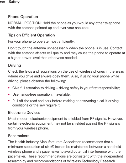 150 SafetyPhone OperationNORMAL POSITION: Hold the phone as you would any other telephone with the antenna pointed up and over your shoulder.Tips on Efﬁcient OperationFor your phone to operate most efﬁciently:Don’t touch the antenna unnecessarily when the phone is in use. Contact with the antenna affects call quality and may cause the phone to operate at a higher power level than otherwise needed.DrivingCheck the laws and regulations on the use of wireless phones in the areas where you drive and always obey them. Also, if using your phone while driving, please observe the following:O  Give full attention to driving -- driving safely is your ﬁrst responsibility;O  Use hands-free operation, if available;O  Pull off the road and park before making or answering a call if driving conditions or the law require it.Electronic DevicesMost modern electronic equipment is shielded from RF signals. However, certain electronic equipment may not be shielded against the RF signals from your wireless phone.PacemakersThe Health Industry Manufacturers Association recommends that a minimum separation of six (6) inches be maintained between a handheld wireless phone and a pacemaker to avoid potential interference with the pacemaker. These recommendations are consistent with the independent research by and recommendations of Wireless Technology Research.