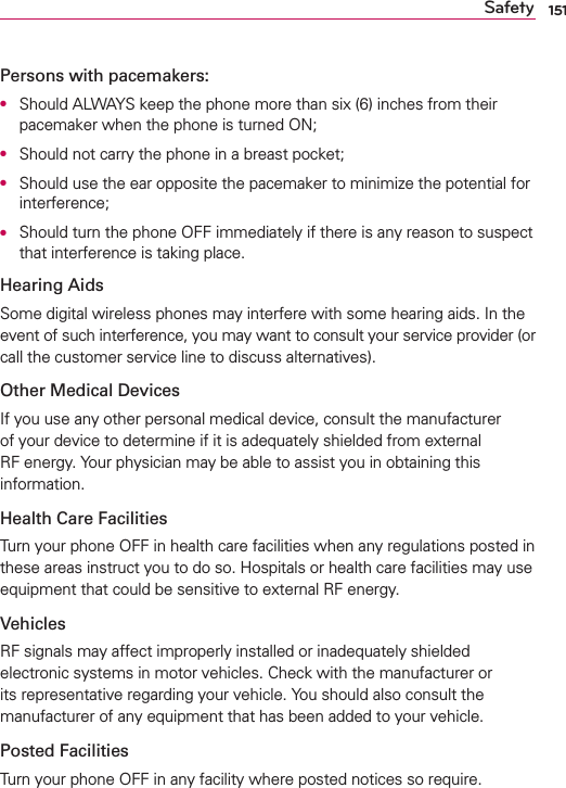 151SafetyPersons with pacemakers:O  Should ALWAYS keep the phone more than six (6) inches from their pacemaker when the phone is turned ON;O  Should not carry the phone in a breast pocket;O  Should use the ear opposite the pacemaker to minimize the potential for interference;O  Should turn the phone OFF immediately if there is any reason to suspect that interference is taking place.Hearing AidsSome digital wireless phones may interfere with some hearing aids. In the event of such interference, you may want to consult your service provider (or call the customer service line to discuss alternatives). Other Medical DevicesIf you use any other personal medical device, consult the manufacturer of your device to determine if it is adequately shielded from external RF energy. Your physician may be able to assist you in obtaining this information. Health Care FacilitiesTurn your phone OFF in health care facilities when any regulations posted in these areas instruct you to do so. Hospitals or health care facilities may use equipment that could be sensitive to external RF energy.VehiclesRF signals may affect improperly installed or inadequately shielded electronic systems in motor vehicles. Check with the manufacturer or its representative regarding your vehicle. You should also consult the manufacturer of any equipment that has been added to your vehicle.Posted FacilitiesTurn your phone OFF in any facility where posted notices so require.