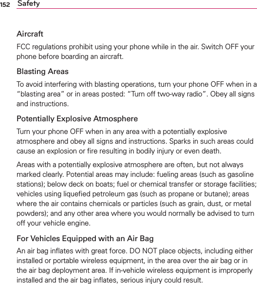 152 SafetyAircraftFCC regulations prohibit using your phone while in the air. Switch OFF your phone before boarding an aircraft.Blasting AreasTo avoid interfering with blasting operations, turn your phone OFF when in a “blasting area” or in areas posted: “Turn off two-way radio”. Obey all signs and instructions.Potentially Explosive AtmosphereTurn your phone OFF when in any area with a potentially explosive atmosphere and obey all signs and instructions. Sparks in such areas could cause an explosion or ﬁre resulting in bodily injury or even death.Areas with a potentially explosive atmosphere are often, but not always marked clearly. Potential areas may include: fueling areas (such as gasoline stations); below deck on boats; fuel or chemical transfer or storage facilities; vehicles using liqueﬁed petroleum gas (such as propane or butane); areas where the air contains chemicals or particles (such as grain, dust, or metal powders); and any other area where you would normally be advised to turn off your vehicle engine.For Vehicles Equipped with an Air BagAn air bag inﬂates with great force. DO NOT place objects, including either installed or portable wireless equipment, in the area over the air bag or in the air bag deployment area. If in-vehicle wireless equipment is improperly installed and the air bag inﬂates, serious injury could result.