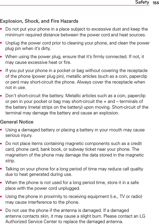 155SafetyExplosion, Shock, and Fire HazardsO  Do not put your phone in a place subject to excessive dust and keep the minimum required distance between the power cord and heat sources.O  Unplug the power cord prior to cleaning your phone, and clean the power plug pin when it’s dirty.O  When using the power plug, ensure that it’s ﬁrmly connected. If not, it may cause excessive heat or ﬁre.O  If you put your phone in a pocket or bag without covering the receptacle of the phone (power plug pin), metallic articles (such as a coin, paperclip or pen) may short-circuit the phone. Always cover the receptacle when not in use.O  Don’t short-circuit the battery. Metallic articles such as a coin, paperclip or pen in your pocket or bag may short-circuit the + and – terminals of the battery (metal strips on the battery) upon moving. Short-circuit of the terminal may damage the battery and cause an explosion.General NoticeO  Using a damaged battery or placing a battery in your mouth may cause serious injury.O  Do not place items containing magnetic components such as a credit card, phone card, bank book, or subway ticket near your phone. The magnetism of the phone may damage the data stored in the magnetic strip.O  Talking on your phone for a long period of time may reduce call quality due to heat generated during use.O  When the phone is not used for a long period time, store it in a safe place with the power cord unplugged.O  Using the phone in proximity to receiving equipment (i.e., TV or radio) may cause interference to the phone.O  Do not use the phone if the antenna is damaged. If a damaged antenna contacts skin, it may cause a slight burn. Please contact an LG Authorized Service Center to replace the damaged antenna.