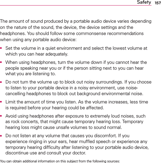 157SafetyThe amount of sound produced by a portable audio device varies depending on the nature of the sound, the device, the device settings and the headphones. You should follow some commonsense recommendations when using any portable audio device:O  Set the volume in a quiet environment and select the lowest volume at which you can hear adequately.O  When using headphones, turn the volume down if you cannot hear the people speaking near you or if the person sitting next to you can hear what you are listening to.O  Do not turn the volume up to block out noisy surroundings. If you choose to listen to your portable device in a noisy environment, use noise-cancelling headphones to block out background environmental noise.O  Limit the amount of time you listen. As the volume increases, less time is required before your hearing could be affected.O  Avoid using headphones after exposure to extremely loud noises, such as rock concerts, that might cause temporary hearing loss. Temporary hearing loss might cause unsafe volumes to sound normal.O  Do not listen at any volume that causes you discomfort. If you experience ringing in your ears, hear mufﬂed speech or experience any temporary hearing difﬁculty after listening to your portable audio device, discontinue use and consult your doctor.You can obtain additional information on this subject from the following sources: