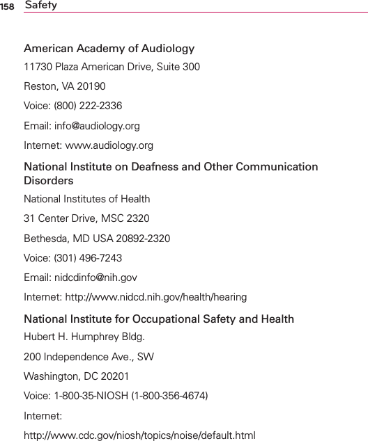 158 SafetyAmerican Academy of Audiology11730 Plaza American Drive, Suite 300Reston, VA 20190Voice: (800) 222-2336Email: info@audiology.orgInternet: www.audiology.orgNational Institute on Deafness and Other Communication DisordersNational Institutes of Health31 Center Drive, MSC 2320Bethesda, MD USA 20892-2320Voice: (301) 496-7243Email: nidcdinfo@nih.govInternet: http://www.nidcd.nih.gov/health/hearingNational Institute for Occupational Safety and HealthHubert H. Humphrey Bldg.200 Independence Ave., SWWashington, DC 20201Voice: 1-800-35-NIOSH (1-800-356-4674)Internet:http://www.cdc.gov/niosh/topics/noise/default.html