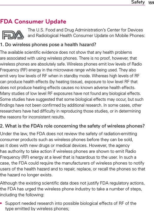 159SafetyFDA Consumer Update The U.S. Food and Drug Administration’s Center for Devices and Radiological Health Consumer Update on Mobile Phones:1. Do wireless phones pose a health hazard?The available scientiﬁc evidence does not show that any health problems are associated with using wireless phones. There is no proof, however, that wireless phones are absolutely safe. Wireless phones emit low levels of Radio Frequency (RF) energy in the microwave range while being used. They also emit very low levels of RF when in standby mode. Whereas high levels of RF can produce health effects (by heating tissue), exposure to low level RF that does not produce heating effects causes no known adverse health effects. Many studies of low level RF exposures have not found any biological effects. Some studies have suggested that some biological effects may occur, but such ﬁndings have not been conﬁrmed by additional research. In some cases, other researchers have had difﬁculty in reproducing those studies, or in determining the reasons for inconsistent results.2. What is the FDA’s role concerning the safety of wireless phones?Under the law, the FDA does not review the safety of radiation-emitting consumer products such as wireless phones before they can be sold, as it does with new drugs or medical devices. However, the agency has authority to take action if wireless phones are shown to emit Radio Frequency (RF) energy at a level that is hazardous to the user. In such a case, the FDA could require the manufacturers of wireless phones to notify users of the health hazard and to repair, replace, or recall the phones so that the hazard no longer exists.Although the existing scientiﬁc data does not justify FDA regulatory actions, the FDA has urged the wireless phone industry to take a number of steps, including the following:O  Support needed research into possible biological effects of RF of the type emitted by wireless phones;