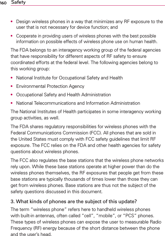 160 SafetyO  Design wireless phones in a way that minimizes any RF exposure to the user that is not necessary for device function; andO  Cooperate in providing users of wireless phones with the best possible information on possible effects of wireless phone use on human health.The FDA belongs to an interagency working group of the federal agencies that have responsibility for different aspects of RF safety to ensure coordinated efforts at the federal level. The following agencies belong to this working group:O  National Institute for Occupational Safety and HealthO  Environmental Protection AgencyO  Occupational Safety and Health AdministrationO  National Telecommunications and Information AdministrationThe National Institutes of Health participates in some interagency working group activities, as well.The FDA shares regulatory responsibilities for wireless phones with the Federal Communications Commission (FCC). All phones that are sold in the United States must comply with FCC safety guidelines that limit RF exposure. The FCC relies on the FDA and other health agencies for safety questions about wireless phones.The FCC also regulates the base stations that the wireless phone networks rely upon. While these base stations operate at higher power than do the wireless phones themselves, the RF exposures that people get from these base stations are typically thousands of times lower than those they can get from wireless phones. Base stations are thus not the subject of the safety questions discussed in this document.3. What kinds of phones are the subject of this update?The term “wireless phone” refers here to handheld wireless phones with built-in antennas, often called “cell”, “mobile”, or “PCS” phones. These types of wireless phones can expose the user to measurable Radio Frequency (RF) energy because of the short distance between the phone and the user’s head. 