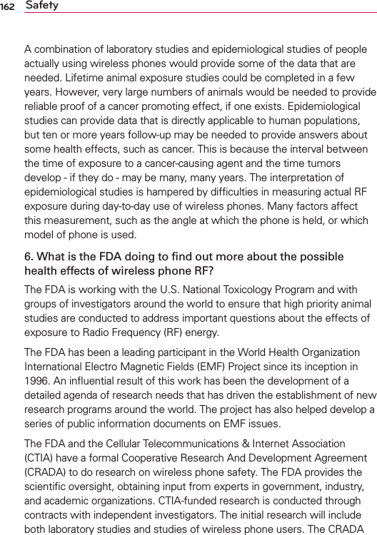 162 SafetyA combination of laboratory studies and epidemiological studies of people actually using wireless phones would provide some of the data that are needed. Lifetime animal exposure studies could be completed in a few years. However, very large numbers of animals would be needed to provide reliable proof of a cancer promoting effect, if one exists. Epidemiological studies can provide data that is directly applicable to human populations, but ten or more years follow-up may be needed to provide answers about some health effects, such as cancer. This is because the interval between the time of exposure to a cancer-causing agent and the time tumors develop - if they do - may be many, many years. The interpretation of epidemiological studies is hampered by difﬁculties in measuring actual RF exposure during day-to-day use of wireless phones. Many factors affect this measurement, such as the angle at which the phone is held, or which model of phone is used.6. What is the FDA doing to ﬁnd out more about the possible health effects of wireless phone RF?The FDA is working with the U.S. National Toxicology Program and with groups of investigators around the world to ensure that high priority animal studies are conducted to address important questions about the effects of exposure to Radio Frequency (RF) energy. The FDA has been a leading participant in the World Health Organization International Electro Magnetic Fields (EMF) Project since its inception in 1996. An inﬂuential result of this work has been the development of a detailed agenda of research needs that has driven the establishment of new research programs around the world. The project has also helped develop a series of public information documents on EMF issues. The FDA and the Cellular Telecommunications &amp; Internet Association (CTIA) have a formal Cooperative Research And Development Agreement (CRADA) to do research on wireless phone safety. The FDA provides the scientiﬁc oversight, obtaining input from experts in government, industry, and academic organizations. CTIA-funded research is conducted through contracts with independent investigators. The initial research will include both laboratory studies and studies of wireless phone users. The CRADA 
