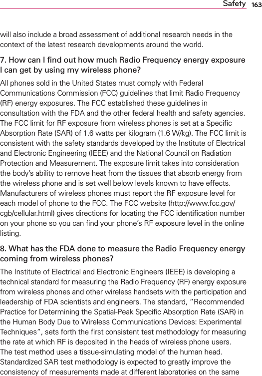 163Safetywill also include a broad assessment of additional research needs in the context of the latest research developments around the world.7. How can I ﬁnd out how much Radio Frequency energy exposure I can get by using my wireless phone?All phones sold in the United States must comply with Federal Communications Commission (FCC) guidelines that limit Radio Frequency (RF) energy exposures. The FCC established these guidelines in consultation with the FDA and the other federal health and safety agencies. The FCC limit for RF exposure from wireless phones is set at a Speciﬁc Absorption Rate (SAR) of 1.6 watts per kilogram (1.6 W/kg). The FCC limit is consistent with the safety standards developed by the Institute of Electrical and Electronic Engineering (IEEE) and the National Council on Radiation Protection and Measurement. The exposure limit takes into consideration the body’s ability to remove heat from the tissues that absorb energy from the wireless phone and is set well below levels known to have effects. Manufacturers of wireless phones must report the RF exposure level for each model of phone to the FCC. The FCC website (http://www.fcc.gov/cgb/cellular.html) gives directions for locating the FCC identiﬁcation number on your phone so you can ﬁnd your phone’s RF exposure level in the online listing.8. What has the FDA done to measure the Radio Frequency energy coming from wireless phones?The Institute of Electrical and Electronic Engineers (IEEE) is developing a technical standard for measuring the Radio Frequency (RF) energy exposure from wireless phones and other wireless handsets with the participation and leadership of FDA scientists and engineers. The standard, “Recommended Practice for Determining the Spatial-Peak Speciﬁc Absorption Rate (SAR) in the Human Body Due to Wireless Communications Devices: Experimental Techniques”, sets forth the ﬁrst consistent test methodology for measuring the rate at which RF is deposited in the heads of wireless phone users. The test method uses a tissue-simulating model of the human head. Standardized SAR test methodology is expected to greatly improve the consistency of measurements made at different laboratories on the same 