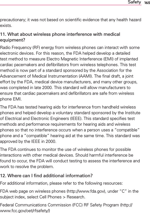 165Safetyprecautionary; it was not based on scientiﬁc evidence that any health hazard exists.11. What about wireless phone interference with medical equipment?Radio Frequency (RF) energy from wireless phones can interact with some electronic devices. For this reason, the FDA helped develop a detailed test method to measure Electro Magnetic Interference (EMI) of implanted cardiac pacemakers and deﬁbrillators from wireless telephones. This test method is now part of a standard sponsored by the Association for the Advancement of Medical Instrumentation (AAMI). The ﬁnal draft, a joint effort by the FDA, medical device manufacturers, and many other groups, was completed in late 2000. This standard will allow manufacturers to ensure that cardiac pacemakers and deﬁbrillators are safe from wireless phone EMI.The FDA has tested hearing aids for interference from handheld wireless phones and helped develop a voluntary standard sponsored by the Institute of Electrical and Electronic Engineers (IEEE). This standard speciﬁes test methods and performance requirements for hearing aids and wireless phones so that no interference occurs when a person uses a “compatible” phone and a “compatible” hearing aid at the same time. This standard was approved by the IEEE in 2000. The FDA continues to monitor the use of wireless phones for possible interactions with other medical devices. Should harmful interference be found to occur, the FDA will conduct testing to assess the interference and work to resolve the problem.12. Where can I ﬁnd additional information?For additional information, please refer to the following resources:FDA web page on wireless phones (http://www.fda.gov), under “C” in the subject index, select Cell Phones &gt; Research.Federal Communications Commission (FCC) RF Safety Program (http://www.fcc.gov/oet/rfsafety/)