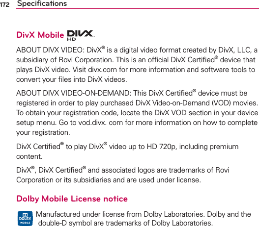 172 SpeciﬁcationsDivX Mobile ABOUT DIVX VIDEO: DivX® is a digital video format created by DivX, LLC, a subsidiary of Rovi Corporation. This is an ofﬁcial DivX Certiﬁed® device that plays DivX video. Visit divx.com for more information and software tools to convert your ﬁles into DivX videos. ABOUT DIVX VIDEO-ON-DEMAND: This DivX Certiﬁed® device must be registered in order to play purchased DivX Video-on-Demand (VOD) movies. To obtain your registration code, locate the DivX VOD section in your device setup menu. Go to vod.divx. com for more information on how to complete your registration. DivX Certiﬁed® to play DivX® video up to HD 720p, including premium content.DivX®, DivX Certiﬁed® and associated logos are trademarks of Rovi Corporation or its subsidiaries and are used under license.Dolby Mobile License notice   Manufactured under license from Dolby Laboratories. Dolby and the  double-D symbol are trademarks of Dolby Laboratories.
