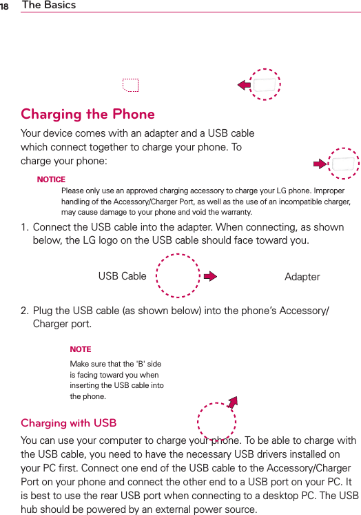18 The BasicsCharging the PhoneYour device comes with an adapter and a USB cable which connect together to charge your phone. To charge your phone:  NOTICE Please only use an approved charging accessory to charge your LG phone. Improper handling of the Accessory/Charger Port, as well as the use of an incompatible charger, may cause damage to your phone and void the warranty.1. Connect the USB cable into the adapter. When connecting, as shown below, the LG logo on the USB cable should face toward you.2. Plug the USB cable (as shown below) into the phone’s Accessory/Charger port.Charging with USBYou can use your computer to charge your phone. To be able to charge with the USB cable, you need to have the necessary USB drivers installed on your PC ﬁrst. Connect one end of the USB cable to the Accessory/Charger Port on your phone and connect the other end to a USB port on your PC. It is best to use the rear USB port when connecting to a desktop PC. The USB hub should be powered by an external power source.USB Cable AdapterNOTEMake sure that the &apos;B&apos; side is facing toward you when inserting the USB cable into the phone.