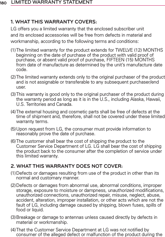 180 LIMITED WARRANTY STATEMENT1. WHAT THIS WARRANTY COVERS:LG offers you a limited warranty that the enclosed subscriber unit and its enclosed accessories will be free from defects in material and workmanship, according to the following terms and conditions: (1) The limited warranty for the product extends for TWELVE (12) MONTHS beginning on the date of purchase of the product with valid proof of purchase, or absent valid proof of purchase, FIFTEEN (15) MONTHS from date of manufacture as determined by the unit’s manufacture date code.(2) The limited warranty extends only to the original purchaser of the product and is not assignable or transferable to any subsequent purchaser/end user.(3) This warranty is good only to the original purchaser of the product during the warranty period as long as it is in the U.S., including Alaska, Hawaii, U.S. Territories and Canada.(4) The external housing and cosmetic parts shall be free of defects at the time of shipment and, therefore, shall not be covered under these limited warranty terms.(5) Upon request from LG, the consumer must provide information to reasonably prove the date of purchase.(6) The customer shall bear the cost of shipping the product to the Customer Service Department of LG. LG shall bear the cost of shipping the product back to the consumer after the completion of service under this limited warranty.2. WHAT THIS WARRANTY DOES NOT COVER:(1) Defects or damages resulting from use of the product in other than its normal and customary manner.(2) Defects or damages from abnormal use, abnormal conditions, improper storage, exposure to moisture or dampness, unauthorized modiﬁcations, unauthorized connections, unauthorized repair, misuse, neglect, abuse, accident, alteration, improper installation, or other acts which are not the fault of LG, including damage caused by shipping, blown fuses, spills of food or liquid.(3) Breakage or damage to antennas unless caused directly by defects in material or workmanship.(4) That the Customer Service Department at LG was not notiﬁed by consumer of the alleged defect or malfunction of the product during the 