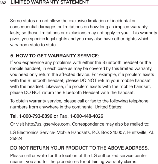 182 LIMITED WARRANTY STATEMENTSome states do not allow the exclusive limitation of incidental or consequential damages or limitations on how long an implied warranty lasts; so these limitations or exclusions may not apply to you. This warranty gives you speciﬁc legal rights and you may also have other rights which vary from state to state.5. HOW TO GET WARRANTY SERVICE:If you experience any problems with either the Bluetooth headset or the mobile handset, in each case as may be covered by this limited warranty, you need only return the affected device. For example, if a problem exists with the Bluetooth headset, please DO NOT return your mobile handset with the headset. Likewise, if a problem exists with the mobile handset, please DO NOT return the Bluetooth Headset with the handset.To obtain warranty service, please call or fax to the following telephone numbers from anywhere in the continental United States: Tel. 1-800-793-8896 or Fax. 1-800-448-4026Or visit http://us.lgservice.com. Correspondence may also be mailed to:LG Electronics Service- Mobile Handsets, P.O. Box 240007, Huntsville, AL 35824DO NOT RETURN YOUR PRODUCT TO THE ABOVE ADDRESS.Please call or write for the location of the LG authorized service center nearest you and for the procedures for obtaining warranty claims.