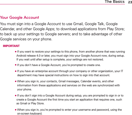 23The BasicsYour Google AccountYou must sign into a Google Account to use Gmail, Google Talk, Google Calendar, and other Google Apps; to download applications from Play Store; to back up your settings to Google servers; and to take advantage of other Google services on your phone. IMPORTANT      O  If you want to restore your settings to this phone, from another phone that was running Android release 4.0 or later, you must sign into your Google Account now, during setup. If you wait until after setup is complete, your settings are not restored.      O  If you don’t have a Google Account, you’re prompted to create one.      O  If you have an enterprise account through your company or other organization, your IT department may have special instructions on how to sign into that account.      O   When you sign in, your contacts, Gmail messages, Calendar events, and other information from these applications and services on the web are synchronized with your phone.      O  If you don’t sign into a Google Account during setup, you are prompted to sign in or to create a Google Account the ﬁrst time you start an application that requires one, such as Gmail or Play Store.      O  When you sign in, you’re prompted to enter your username and password, using the on-screen keyboard. 