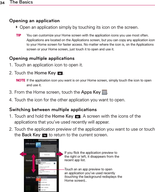 34 The BasicsOpening an application  Open an application simply by touching its icon on the screen.  TIP   You can customize your Home screen with the application icons you use most often. Applications are located on the Applications screen, but you can copy any application icon to your Home screen for faster access. No matter where the icon is, on the Applications screen or your Home screen, just touch it to open and use it.Opening multiple applications1. Touch an application icon to open it.2. Touch the Home Key .  NOTE  If the application icon you want is on your Home screen, simply touch the icon to open and use it.3. From the Home screen, touch the Apps Key  .4. Touch the icon for the other application you want to open.Switching between multiple applications1. Touch and hold the Home Key . A screen with the icons of the applications that you’ve used recently will appear.2. Touch the application preview of the application you want to use or touch the Back Key  to return to the current screen.   Touch an an app preview to open an application you’ve used recently (touching the background redisplays the Home screen)..If you ﬂick the application preview to the right or left, it disappears from the recent app list.