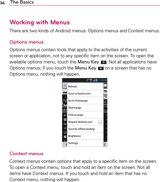 36 The BasicsWorking with MenusThere are two kinds of Android menus: Options menus and Context menus.Options menusOptions menus contain tools that apply to the activities of the current screen or application, not to any speciﬁc item on the screen. To open the available options menu, touch the Menu Key . Not all applications have Options menus; if you touch the Menu Key  on a screen that has no Options menu, nothing will happen.Context menusContext menus contain options that apply to a speciﬁc item on the screen. To open a Context menu, touch and hold an item on the screen. Not all items have Context menus. If you touch and hold an item that has no Context menu, nothing will happen.