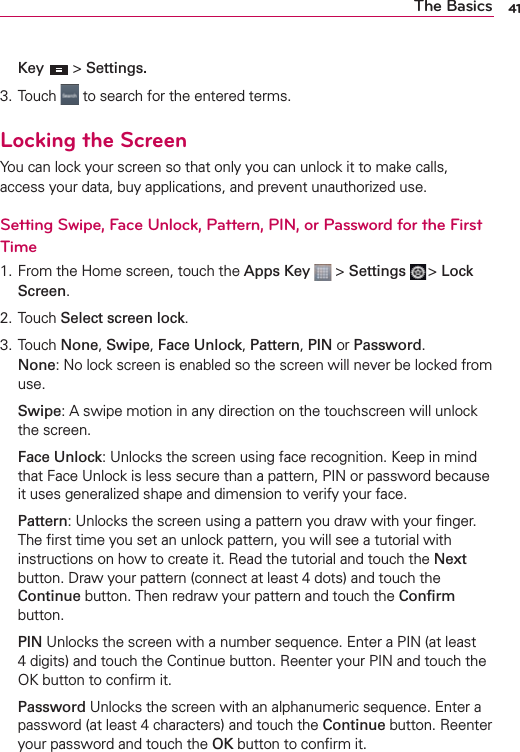 41The BasicsKey  &gt; Settings.3. Touch   to search for the entered terms.Locking the ScreenYou can lock your screen so that only you can unlock it to make calls, access your data, buy applications, and prevent unauthorized use.Setting Swipe, Face Unlock, Pattern, PIN, or Password for the First Time1. From the Home screen, touch the Apps Key  &gt; Settings  &gt; Lock Screen.2. Touch Select screen lock.3. Touch None, Swipe, Face Unlock, Pattern, PIN or Password.None: No lock screen is enabled so the screen will never be locked from use. Swipe: A swipe motion in any direction on the touchscreen will unlock the screen. Face Unlock: Unlocks the screen using face recognition. Keep in mind that Face Unlock is less secure than a pattern, PIN or password because it uses generalized shape and dimension to verify your face. Pattern: Unlocks the screen using a pattern you draw with your ﬁnger. The ﬁrst time you set an unlock pattern, you will see a tutorial with instructions on how to create it. Read the tutorial and touch the Next button. Draw your pattern (connect at least 4 dots) and touch the Continue button. Then redraw your pattern and touch the Conﬁrm button. PIN Unlocks the screen with a number sequence. Enter a PIN (at least 4 digits) and touch the Continue button. Reenter your PIN and touch the OK button to conﬁrm it. Password Unlocks the screen with an alphanumeric sequence. Enter a password (at least 4 characters) and touch the Continue button. Reenter your password and touch the OK button to conﬁrm it.