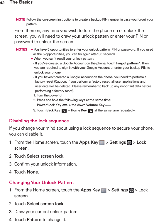 42 The Basics  NOTE  Follow the on-screen instructions to create a backup PIN number in case you forget your pattern.   From then on, any time you wish to turn the phone on or unlock the screen, you will need to draw your unlock pattern or enter your PIN or password to unlock the screen.  NOTES O  You have 5 opportunities to enter your unlock pattern, PIN or password. If you used all the 5 opportunities, you can try again after 30 seconds.     O  When you can’t recall your unlock pattern:      -  If you’ve created a Google Account on the phone, touch Forgot pattern?. Then you are required to sign in with your Google Account or enter your backup PIN to unlock your phone.        -  If you haven’t created a Google Account on the phone, you need to perform a factory reset (Caution: If you perform a factory reset, all user applications and user data will be deleted. Please remember to back up any important data before performing a factory reset).      1. Turn the power off.        2.   Press and hold the following keys at the same time: Power/Lock Key  + the down Volume Key  .        3. Touch Back Key   + Home Key  at the same time repeatedly.Disabling the lock sequenceIf you change your mind about using a lock sequence to secure your phone, you can disable it. 1.  From the Home screen, touch the Apps Key  &gt; Settings   &gt; Lock screen. 2. Touch Select screen lock. 3. Conﬁrm your unlock information. 4. Touch None. Changing Your Unlock Pattern1. From the Home screen, touch the Apps Key  &gt; Settings  &gt; Lock screen.2. Touch Select screen lock. 3. Draw your current unlock pattern.4. Touch Pattern to change it. 