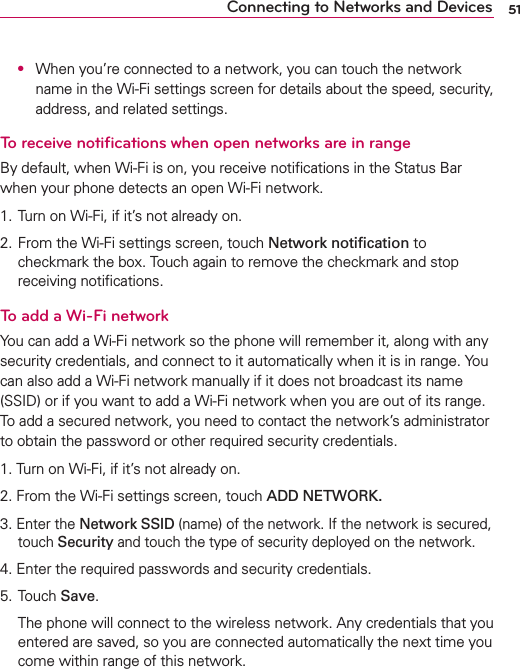 51Connecting to Networks and Devices O  When you’re connected to a network, you can touch the network name in the Wi-Fi settings screen for details about the speed, security, address, and related settings.To receive notiﬁcations when open networks are in rangeBy default, when Wi-Fi is on, you receive notiﬁcations in the Status Bar when your phone detects an open Wi-Fi network.1. Turn on Wi-Fi, if it’s not already on.2. From the Wi-Fi settings screen, touch Network notiﬁcation to checkmark the box. Touch again to remove the checkmark and stop receiving notiﬁcations.To add a Wi-Fi networkYou can add a Wi-Fi network so the phone will remember it, along with any security credentials, and connect to it automatically when it is in range. You can also add a Wi-Fi network manually if it does not broadcast its name (SSID) or if you want to add a Wi-Fi network when you are out of its range. To add a secured network, you need to contact the network’s administrator to obtain the password or other required security credentials.1. Turn on Wi-Fi, if it’s not already on.2. From the Wi-Fi settings screen, touch ADD NETWORK.3. Enter the Network SSID (name) of the network. If the network is secured, touch Security and touch the type of security deployed on the network.4. Enter the required passwords and security credentials.5. Touch Save.  The phone will connect to the wireless network. Any credentials that you entered are saved, so you are connected automatically the next time you come within range of this network.