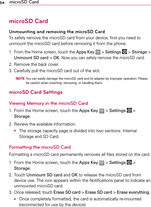 54 microSD CardmicroSD CardUnmounting and removing the microSD CardTo safely remove the microSD card from your device, ﬁrst you need to unmount the microSD card before removing it from the phone.1.  From the Home screen, touch the Apps Key  &gt; Settings  &gt; Storage &gt; Unmount SD card &gt; OK. Now you can safely remove the microSD card.2. Remove the back cover. 3. Carefully pull the microSD card out of the slot.  NOTE  You can easily damage the microSD card and its adapter by improper operation. Please be careful when inserting, removing, or handling them.microSD Card SettingsViewing Memory in the microSD Card1. From the Home screen, touch the Apps Key  &gt; Settings  &gt; Storage.2. Review the available information. O  The storage capacity page is divided into two sections: Internal Storage and SD Card.Formatting the microSD CardFormatting a microSD card permanently removes all ﬁles stored on the card.1. From the Home screen, touch the Apps Key  &gt; Settings  &gt; Storage.2. Touch Unmount SD card and OK to release the microSD card from device use. The icon appears within the Notiﬁcations panel to indicate an unmounted microSD card.3. Once released, touch Erase SD card &gt; Erase SD card &gt; Erase everything. O  Once completely formatted, the card is automatically re-mounted (reconnected for use by the device).