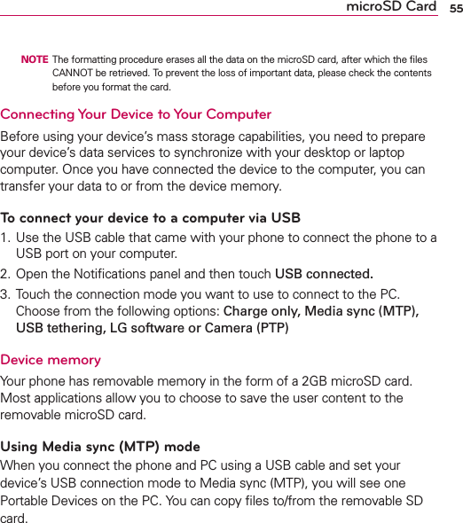 55microSD Card  NOTE  The formatting procedure erases all the data on the microSD card, after which the ﬁles CANNOT be retrieved. To prevent the loss of important data, please check the contents before you format the card.Connecting Your Device to Your ComputerBefore using your device’s mass storage capabilities, you need to prepare your device’s data services to synchronize with your desktop or laptop computer. Once you have connected the device to the computer, you can transfer your data to or from the device memory.To connect your device to a computer via USB1. Use the USB cable that came with your phone to connect the phone to a USB port on your computer.2. Open the Notiﬁcations panel and then touch USB connected.3. Touch the connection mode you want to use to connect to the PC. Choose from the following options: Charge only, Media sync (MTP), USB tethering, LG software or Camera (PTP)Device memoryYour phone has removable memory in the form of a 2GB microSD card. Most applications allow you to choose to save the user content to the removable microSD card. Using Media sync (MTP) modeWhen you connect the phone and PC using a USB cable and set your device’s USB connection mode to Media sync (MTP), you will see one Portable Devices on the PC. You can copy ﬁles to/from the removable SD card.