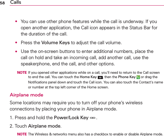 58 Calls O  You can use other phone features while the call is underway. If you open another application, the Call icon appears in the Status Bar for the duration of the call.  O Press the Volume Keys to adjust the call volume. O  Use the on-screen buttons to enter additional numbers, place the call on hold and take an incoming call, add another call, use the speakerphone, end the call, and other options.  NOTE  If you opened other applications while on a call, you&apos;ll need to return to the Call screen to end the call. You can touch the Home Key , then the Phone Key  or drag the Notiﬁcations panel down and touch the Call icon. You can also touch the Contact&apos;s name or number at the top left corner of the Home screen.Airplane modeSome locations may require you to turn off your phone’s wireless connections by placing your phone in Airplane mode.1. Press and hold the Power/Lock Key .2. Touch Airplane mode.  NOTE  The Wireless &amp; networks menu also has a checkbox to enable or disable Airplane mode.