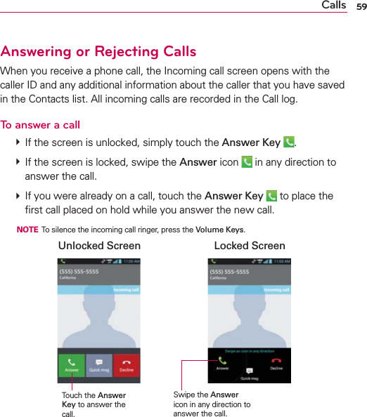 59CallsAnswering or Rejecting CallsWhen you receive a phone call, the Incoming call screen opens with the caller ID and any additional information about the caller that you have saved in the Contacts list. All incoming calls are recorded in the Call log.To answer a call  If the screen is unlocked, simply touch the Answer Key  .  If the screen is locked, swipe the Answer icon   in any direction to answer the call.  If you were already on a call, touch the Answer Key  to place the ﬁrst call placed on hold while you answer the new call.  NOTE  To silence the incoming call ringer, press the Volume Keys.Swipe the Answer icon in any direction to answer the call.Unlocked Screen Locked ScreenTouch the Answer Key to answer the call.