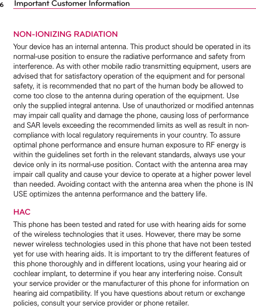 6Important Customer InformationNON-IONIZING RADIATIONYour device has an internal antenna. This product should be operated in its normal-use position to ensure the radiative performance and safety from interference. As with other mobile radio transmitting equipment, users are advised that for satisfactory operation of the equipment and for personal safety, it is recommended that no part of the human body be allowed to come too close to the antenna during operation of the equipment. Use only the supplied integral antenna. Use of unauthorized or modiﬁed antennas may impair call quality and damage the phone, causing loss of performance and SAR levels exceeding the recommended limits as well as result in non-compliance with local regulatory requirements in your country. To assure optimal phone performance and ensure human exposure to RF energy is within the guidelines set forth in the relevant standards, always use your device only in its normal-use position. Contact with the antenna area may impair call quality and cause your device to operate at a higher power level than needed. Avoiding contact with the antenna area when the phone is IN USE optimizes the antenna performance and the battery life.HACThis phone has been tested and rated for use with hearing aids for some of the wireless technologies that it uses. However, there may be some newer wireless technologies used in this phone that have not been tested yet for use with hearing aids. It is important to try the different features of this phone thoroughly and in different locations, using your hearing aid or cochlear implant, to determine if you hear any interfering noise. Consult your service provider or the manufacturer of this phone for information on hearing aid compatibility. If you have questions about return or exchange policies, consult your service provider or phone retailer.