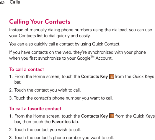 62 CallsCalling Your ContactsInstead of manually dialing phone numbers using the dial pad, you can use your Contacts list to dial quickly and easily.You can also quickly call a contact by using Quick Contact.If you have contacts on the web, they’re synchronized with your phone when you ﬁrst synchronize to your GoogleTM Account.To call a contact1. From the Home screen, touch the Contacts Key  from the Quick Keys bar.2. Touch the contact you wish to call.3. Touch the contact’s phone number you want to call.To call a favorite contact1. From the Home screen, touch the Contacts Key  from the Quick Keys bar, then touch the Favorites tab.2. Touch the contact you wish to call.3. Touch the contact’s phone number you want to call.