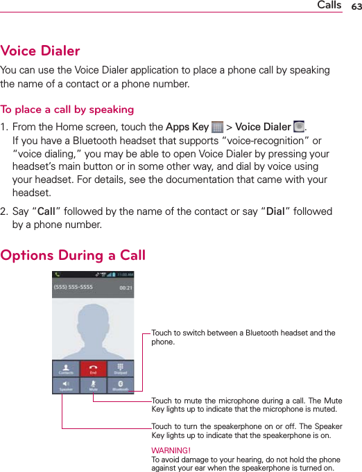 63CallsVoice DialerYou can use the Voice Dialer application to place a phone call by speaking the name of a contact or a phone number.To place a call by speaking1.  From the Home screen, touch the Apps Key  &gt; Voice Dialer  .If you have a Bluetooth headset that supports “voice-recognition” or “voice dialing,” you may be able to open Voice Dialer by pressing your headset’s main button or in some other way, and dial by voice using your headset. For details, see the documentation that came with your headset.2. Say “Call” followed by the name of the contact or say “Dial” followed by a phone number.Options During a Call    Touch to switch between a Bluetooth headset and the phone.Touch to mute the microphone during a call. The Mute Key lights up to indicate that the microphone is muted.Touch to turn the speakerphone on or off. The Speaker Key lights up to indicate that the speakerphone is on.WARNING! To avoid damage to your hearing, do not hold the phone against your ear when the speakerphone is turned on.