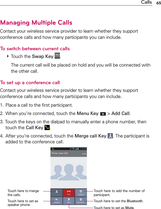 65CallsManaging Multiple CallsContact your wireless service provider to learn whether they support conference calls and how many participants you can include.To switch between current calls  Touch the Swap Key  .    The current call will be placed on hold and you will be connected with the other call.To set up a conference callContact your wireless service provider to learn whether they support conference calls and how many participants you can include.1. Place a call to the ﬁrst participant.2. When you’re connected, touch the Menu Key  &gt; Add Call.3. Touch the keys on the dialpad to manually enter a phone number, then touch the Call Key  .4. After you’re connected, touch the Merge call Key . The participant is added to the conference call.Touch here to add the number of participant.Touch here to merge the calls.Touch here to set the Bluetooth.Touch here to set as speaker phone. Touch here to set as Mute.
