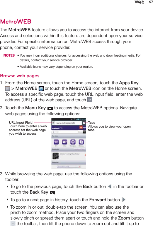 67WebMetroWEBThe MetroWEB feature allows you to access the internet from your device. Access and selections within this feature are dependent upon your service provider. For speciﬁc information on MetroWEB access through your phone, contact your service provider. NOTESs9OUMAYINCURADDITIONALCHARGESFORACCESSINGTHEWEBANDDOWNLOADINGMEDIA&amp;ORdetails, contact your service provider.s!VAILABLEICONSMAYVARYDEPENDINGONYOURREGIONBrowse web pages1. From the Home screen, touch the Home screen, touch the Apps Key  &gt; MetroWEB  or touch the MetroWEB icon on the Home screen. To access a speciﬁc web page, touch the URL input ﬁeld, enter the web address (URL) of the web page, and touch  .2. Touch the Menu Key  to access the MetroWEB options. Navigate web pages using the following options:URL Input Field Touch here to enter a web address for the web page you wish to access.TabsAllows you to view your open tabs.3. While browsing the web page, use the following options using the toolbar:  To go to the previous page, touch the Back button   in the toolbar or touch the Back Key  .  To go to a next page in history, touch the Forward button   .  To zoom in or out, double-tap the screen. You can also use the pinch to zoom method. Place your two ﬁngers on the screen and slowly pinch or spread them apart or touch and hold the Zoom button  the toolbar, then tilt the phone down to zoom out and tilt it up to 