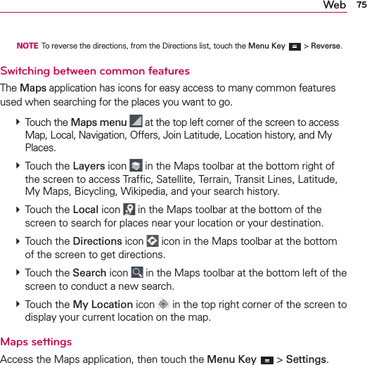 75Web  NOTE  To reverse the directions, from the Directions list, touch the Menu Key   &gt; Reverse.Switching between common featuresThe Maps application has icons for easy access to many common features used when searching for the places you want to go.   Touch the Maps menu  at the top left corner of the screen to access Map, Local, Navigation, Offers, Join Latitude, Location history, and My Places.  Touch the Layers icon  in the Maps toolbar at the bottom right of the screen to access Trafﬁc, Satellite, Terrain, Transit Lines, Latitude, My Maps, Bicycling, Wikipedia, and your search history.  Touch the Local icon   in the Maps toolbar at the bottom of the screen to search for places near your location or your destination.  Touch the Directions icon   icon in the Maps toolbar at the bottom of the screen to get directions.  Touch the Search icon   in the Maps toolbar at the bottom left of the screen to conduct a new search.  Touch the My Location icon  in the top right corner of the screen to display your current location on the map. Maps settingsAccess the Maps application, then touch the Menu Key  &gt; Settings.