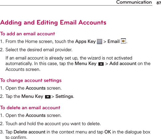 87CommunicationAdding and Editing Email Accounts To add an email account1. From the Home screen, touch the Apps Key  &gt; Email  .2. Select the desired email provider.   If an email account is already set up, the wizard is not activated automatically. In this case, tap the Menu Key  &gt; Add account on the Accounts screen.To change account settings1. Open the Accounts screen.2. Tap the Menu Key  &gt; Settings.To delete an email account1. Open the Accounts screen.2. Touch and hold the account you want to delete.3. Tap Delete account in the context menu and tap OK in the dialogue box to conﬁrm.