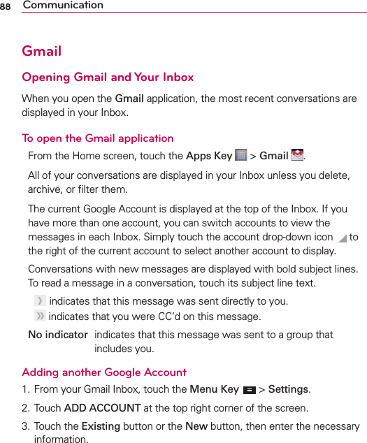 88 CommunicationGmailOpening Gmail and Your InboxWhen you open the Gmail application, the most recent conversations are displayed in your Inbox.To open the Gmail applicationFrom the Home screen, touch the Apps Key   &gt; Gmail  .All of your conversations are displayed in your Inbox unless you delete, archive, or ﬁlter them.The current Google Account is displayed at the top of the Inbox. If you have more than one account, you can switch accounts to view the messages in each Inbox. Simply touch the account drop-down icon  to the right of the current account to select another account to display.Conversations with new messages are displayed with bold subject lines. To read a message in a conversation, touch its subject line text.   indicates that this message was sent directly to you.  indicates that you were CC’d on this message.No indicator  indicates that this message was sent to a group that includes you.Adding another Google Account1. From your Gmail Inbox, touch the Menu Key  &gt; Settings. 2. Touch ADD ACCOUNT at the top right corner of the screen.3. Touch the Existing button or the New button, then enter the necessary information. 