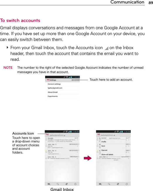 89CommunicationTo switch accountsGmail displays conversations and messages from one Google Account at a time. If you have set up more than one Google Account on your device, you can easily switch between them.    From your Gmail Inbox, touch the Accounts icon  on the Inbox header, then touch the account that contains the email you want to read. NOTE  The number to the right of the selected Google Account indicates the number of unread messages you have in that account.           Touch here to add an account.    Gmail InboxAccounts IconTouch here to open a drop-down menu of account choices and account folders.