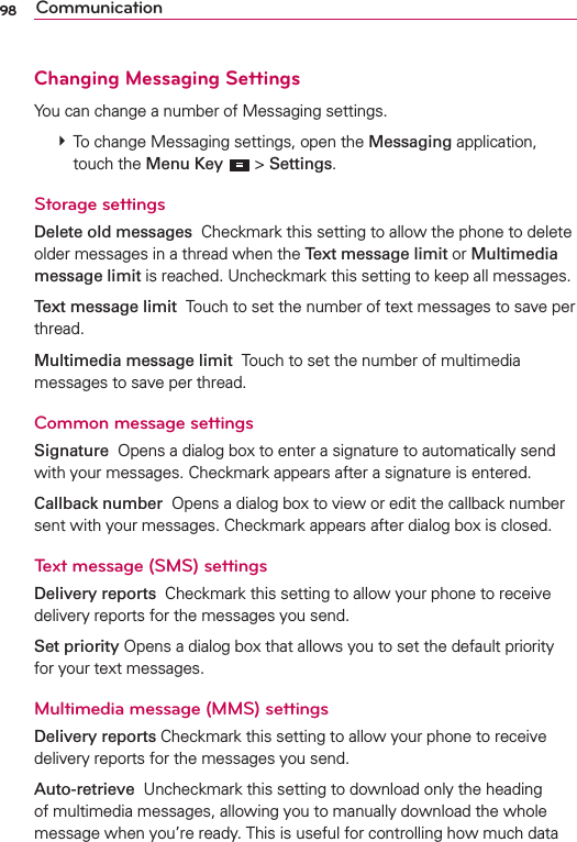 98 CommunicationChanging Messaging SettingsYou can change a number of Messaging settings.  To change Messaging settings, open the Messaging application, touch the Menu Key  &gt; Settings.Storage settingsDelete old messages  Checkmark this setting to allow the phone to delete older messages in a thread when the Text message limit or Multimedia message limit is reached. Uncheckmark this setting to keep all messages.Text message limit  Touch to set the number of text messages to save per thread.Multimedia message limit  Touch to set the number of multimedia messages to save per thread.Common message settingsSignature  Opens a dialog box to enter a signature to automatically send with your messages. Checkmark appears after a signature is entered.Callback number  Opens a dialog box to view or edit the callback number sent with your messages. Checkmark appears after dialog box is closed.Text message (SMS) settingsDelivery reports  Checkmark this setting to allow your phone to receive delivery reports for the messages you send.Set priority Opens a dialog box that allows you to set the default priority for your text messages.Multimedia message (MMS) settingsDelivery reports Checkmark this setting to allow your phone to receive delivery reports for the messages you send.Auto-retrieve  Uncheckmark this setting to download only the heading of multimedia messages, allowing you to manually download the whole message when you’re ready. This is useful for controlling how much data 