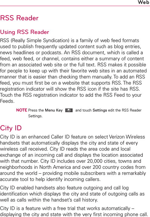 RSS ReaderUsing RSS ReaderRSS (Really Simple Syndication) is a family of web feed formatsused to publish frequently updated content such as blog entries,news headlines or podcasts. An RSS document, which is called afeed, web feed, or channel, contains either a summary of contentfrom an associated web site or the full text. RSS makes it possiblefor people to keep up with their favorite web sites in an automatedmanner that is easier than checking them manually. To add an RSSfeed, you must first be on a website that supports RSS. The RSSregistration indicator will show the RSS icon if the site has RSS.Touch the RSS registration indicator to add the RSS Feed to yourFeeds.NOTEPress the Menu Key and touch Settings edit the RSS ReaderSettings.City IDCity ID is an enhanced Caller ID feature on select Verizon Wirelesshandsets that automatically displays the city and state of everywireless call received. City ID reads the area code and localexchange of an incoming call and displays the location associatedwith that number.CityID includes over 20,000 cities, towns andneighborhoods in North America and over 200 country codes fromaround the world – providing mobile subscribers with a remarkablyaccurate tool to help identify incoming callers.City ID enabled handsets also feature outgoing and call logidentification which displays the city and state of outgoing calls aswell as calls within the handset’s call history.City ID is a feature with a free trial that works automatically –displaying the cityand state with the very first incoming phone call.Web