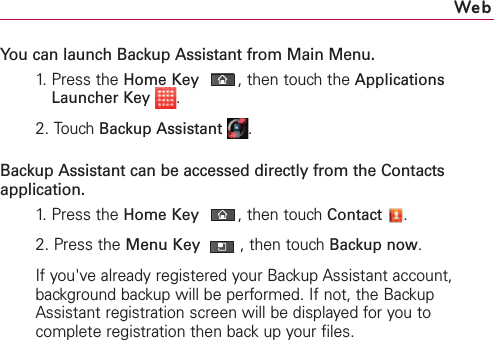 You can launch Backup Assistant from Main Menu.1.  Press the HomeKey,then touch the ApplicationsLauncher Key .2.Touch Backup Assistant .Backup Assistant can be accessed directly from the Contactsapplication.1.  Press the HomeKey,then touch Contact .2.Press the Menu Key ,then touchBackup now.If you&apos;ve already registered your Backup Assistant account,background backup will be performed. If not, the BackupAssistant registration screen will be displayed for you tocomplete registration then back up your files. Web